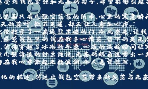 当然，这里是一些让人感受到钱包紧张和无奈的句子，希望能够引起共鸣：

1. “当我翻开钱包，发现里面只有几张空荡荡的纸币，心里的寒意瞬间席卷而来。”
2. “钱包里的零钱像秋天的落叶，微不足道，却又让人愈加心疼。”
3. “每当我查看余额，就像打开了一扇通往黑暗的门，冷风袭来，让我不寒而栗。”
4. “面对账单的那一刻，感觉钱包里的钱在我手心滑落，留下的是无尽的失落与冷漠。”
5. “看到钱包里的金额，仿佛穿越了冰冷的冬季，心底的温暖瞬间被寒冰击碎。”
6. “那些珍贵的瞬间，被几张清淡的钞票淹没，无奈的眼角流露出一丝冷意。”
7. “钱包的沉默无声，却在我心中激起无数波澜，令人毛骨悚然。”

这些句子中运用了情感化的描述，传达出钱包空荡带来的失落与无奈。希望能引起你的共鸣！