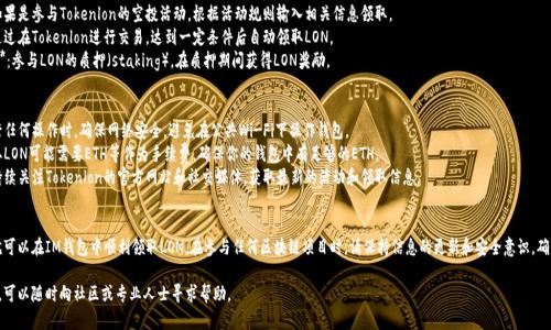 要在IM钱包中领取LON（Tokenlon的代币），可以按照以下步骤进行：

### 第一步：下载IM钱包
如果你还没有IM钱包，可以在应用商店或官方网站下载并安装。确保下载的是官方版本，以避免安全风险。

### 第二步：创建或导入钱包
- **创建钱包**：打开IM钱包应用，选择“创建钱包”，根据提示设置密码并备份助记词。请妥善保存助记词，确保钱包安全。
- **导入钱包**：如果你已经有钱包，可以使用助记词或私钥导入钱包。

### 第三步：获取LON合约地址
在领取LON之前，需要先获取LON的合约地址。你可以通过Tokenlon的官方网站或认证的区块链浏览器获取准确的合约地址。

### 第四步：充值LON到IM钱包
1. **打开IM钱包**，选择“资产”页面。
2. 在页面上找到“添加代币”或“导入代币”选项，输入LON的合约地址，将其添加到钱包中。
3. 确认添加后，LON代币就会出现在你的钱包资产列表中。

### 第五步：领取LON
具体的领取方式可能会根据Tokenlon的活动不同而有所变化。常见的领取方式包括：
- **空投活动**：如果是参与Tokenlon的空投活动，根据活动规则输入相关信息领取。
- **交易挖矿**：通过在Tokenlon进行交易，达到一定条件后自动领取LON。
- **Staking奖励**：参与LON的质押（staking），在质押期间获得LON奖励。

### 注意事项
- **安全**：在进行任何操作时，确保网络安全，避免在公共Wi-Fi下操作钱包。
- **手续费**：领取LON可能需要ETH等作为手续费，确保你的钱包中有足够的ETH。
- **活动信息**：持续关注Tokenlon的官方网站和社交媒体，获取最新的活动和领取信息。

### 结语
根据以上步骤，你就可以在IM钱包中顺利领取LON。在参与任何区块链项目时，请保持信息的更新和安全意识，确保自己的资产安全。

如果你有任何疑问，可以随时向社区或专业人士寻求帮助。